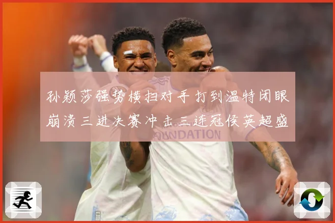 孙颖莎强势横扫对手打到温特闭眼崩溃三进决赛冲击三连冠侯英超盛数据研判