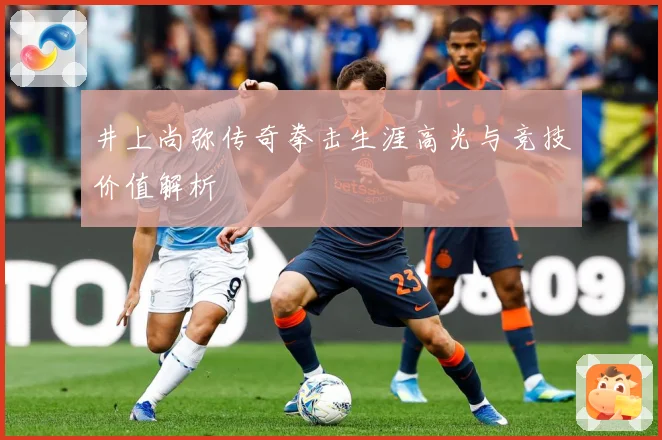井上尚弥传奇拳击生涯高光与竞技价值解析