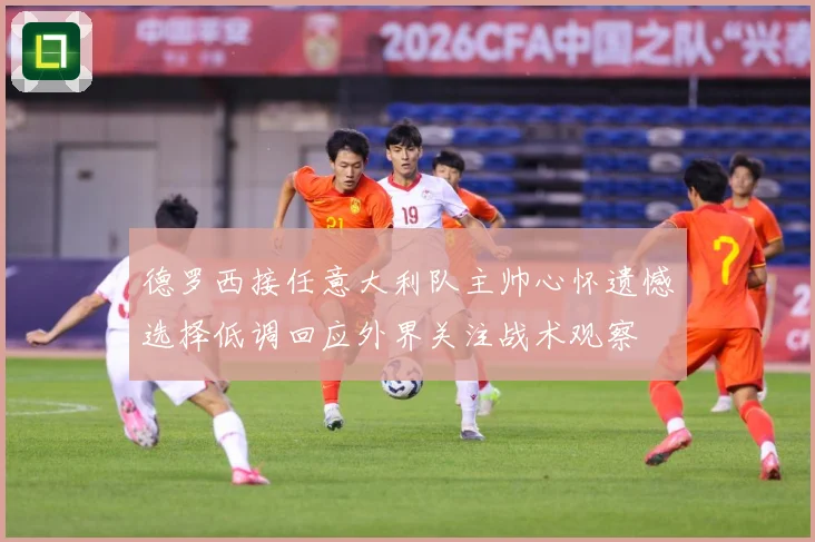 德罗西接任意大利队主帅心怀遗憾选择低调回应外界关注战术观察
