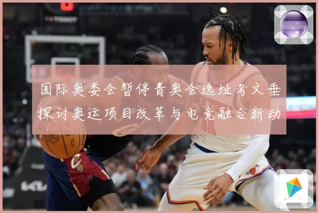 国际奥委会暂停青奥会选址考文垂探讨奥运项目改革与电竞融合新动专题观察