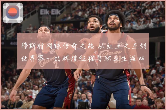 穆斯特网球传奇之路 从红土之王到世界第一的辉煌征程与职业生涯回顾