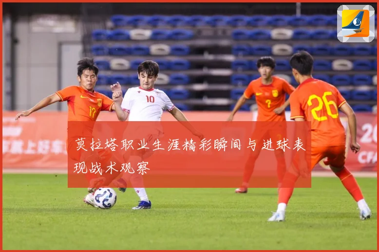 莫拉塔职业生涯精彩瞬间与进球表现战术观察